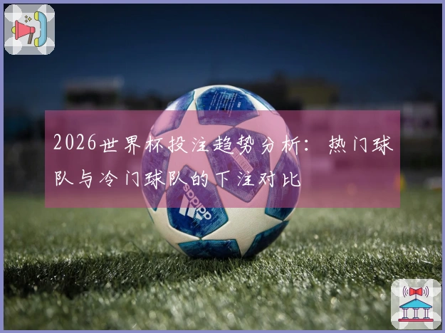 2026世界杯投注趋势分析：热门球队与冷门球队的下注对比